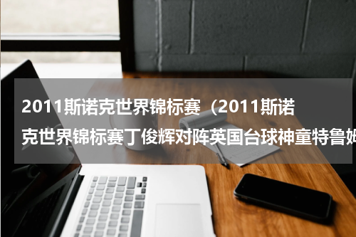 2011斯诺克世界锦标赛（2011斯诺克世界锦标赛丁俊辉对阵英国台球神童特鲁姆普的1/2决赛打成什么样了!还有另一边“黑马“希金斯对“金）