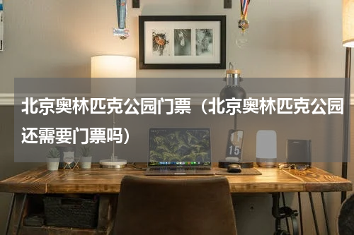 北京奥林匹克公园门票（北京奥林匹克公园还需要门票吗）