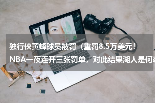 独行侠黄蜂球员被罚（重罚8.5万美元！NBA一夜连开三张罚单，对此结果湖人是何态度）