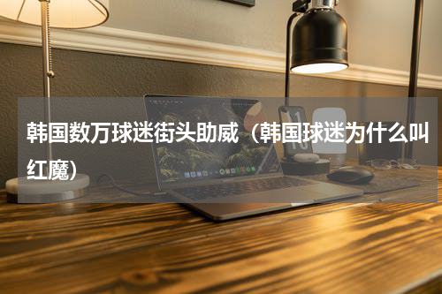 韩国数万球迷街头助威（韩国球迷为什么叫红魔）