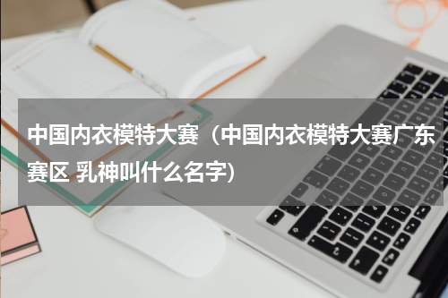 中国内衣模特大赛（中国内衣模特大赛广东赛区 乳神叫什么名字）