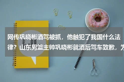 网传巩晓彬酒驾被抓，他触犯了我国什么法律？山东男篮主帅巩晓彬就酒后驾车致歉，为何最近运动员酒驾事故频发