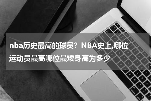 nba历史最高的球员？NBA史上,哪位运动员最高哪位最矮身高为多少