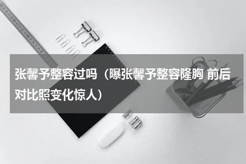 张馨予整容过吗（曝张馨予整容隆胸 前后对比照变化惊人）