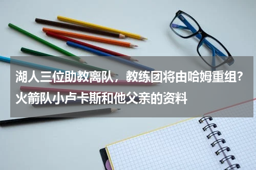 湖人三位助教离队，教练团将由哈姆重组？火箭队小卢卡斯和他父亲的资料