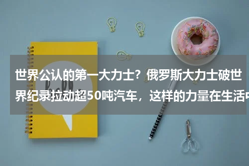 世界公认的第一大力士？俄罗斯大力士破世界纪录拉动超50吨汽车，这样的力量在生活中有什么作用