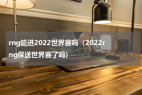 rng能进2022世界赛吗（2022rng保送世界赛了吗）