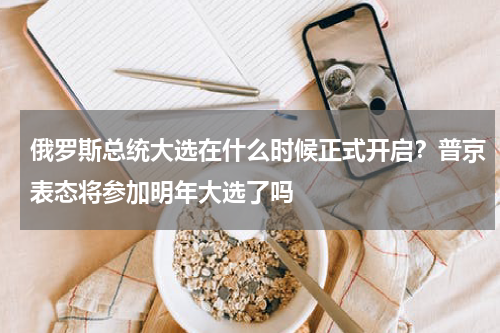 俄罗斯总统大选在什么时候正式开启？普京表态将参加明年大选了吗