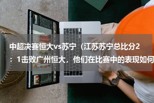 中超决赛恒大vs苏宁（江苏苏宁总比分2：1击败广州恒大，他们在比赛中的表现如何）