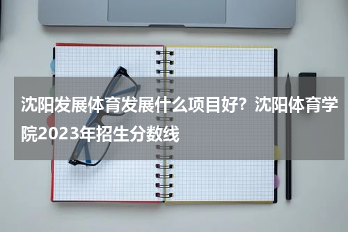 沈阳发展体育发展什么项目好？沈阳体育学院2023年招生分数线