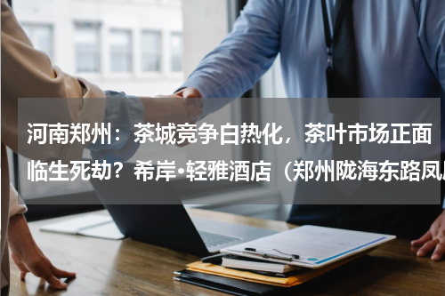 河南郑州：茶城竞争白热化，茶叶市场正面临生死劫？希岸·轻雅酒店（郑州陇海东路凤凰茶城店）地址在哪里