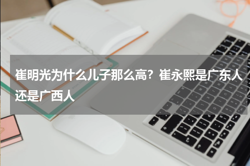 崔明光为什么儿子那么高？崔永熙是广东人还是广西人