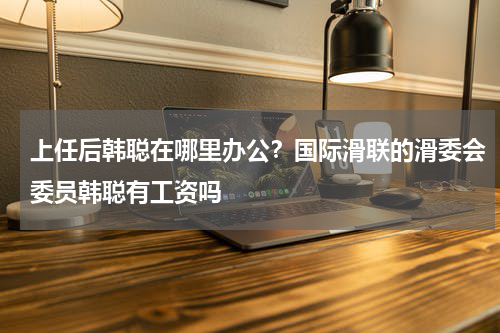 上任后韩聪在哪里办公？国际滑联的滑委会委员韩聪有工资吗