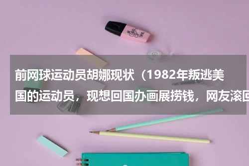 前网球运动员胡娜现状（1982年叛逃美国的运动员，现想回国办画展捞钱，网友滚回去）