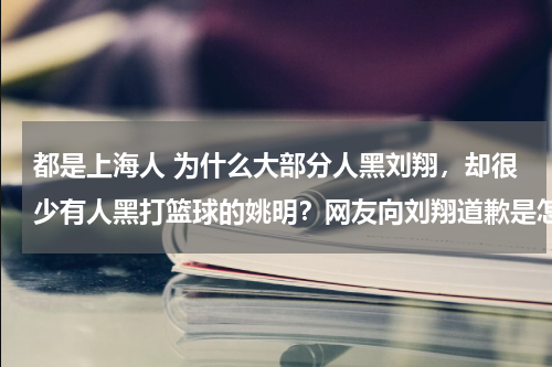 都是上海人 为什么大部分人黑刘翔，却很少有人黑打篮球的姚明？网友向刘翔道歉是怎么回事 刘翔当年为什么被全网黑