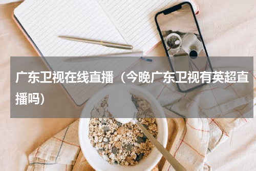 广东卫视在线直播（今晚广东卫视有英超直播吗）
