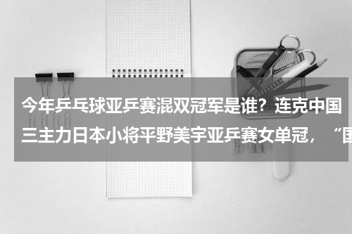 今年乒乓球亚乒赛混双冠军是谁？连克中国三主力日本小将平野美宇亚乒赛女单冠，“国球”失利会有何影响