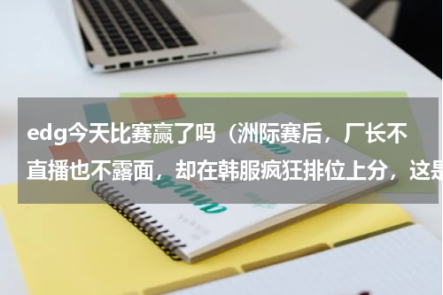 edg今天比赛赢了吗（洲际赛后，厂长不直播也不露面，却在韩服疯狂排位上分，这是要复出）