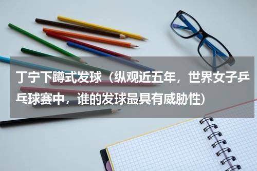 丁宁下蹲式发球（纵观近五年，世界女子乒乓球赛中，谁的发球最具有威胁性）