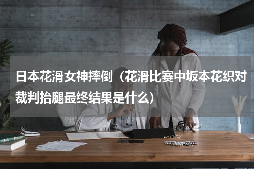日本花滑女神摔倒（花滑比赛中坂本花织对裁判抬腿最终结果是什么）