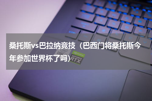 桑托斯vs巴拉纳竞技（巴西门将桑托斯今年参加世界杯了吗）
