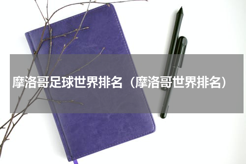 摩洛哥足球世界排名（摩洛哥世界排名）