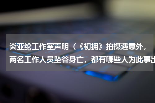炎亚纶工作室声明（《初拥》拍摄遇意外，两名工作人员坠谷身亡，都有哪些人为此事出面发声）