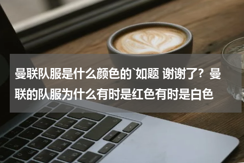 曼联队服是什么颜色的`如题 谢谢了？曼联的队服为什么有时是红色有时是白色