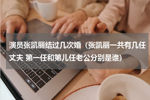 演员张凯丽结过几次婚（张凯丽一共有几任丈夫 第一任和第儿任老公分别是谁）