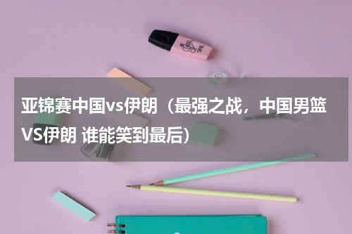 亚锦赛中国vs伊朗（最强之战，中国男篮VS伊朗 谁能笑到最后）