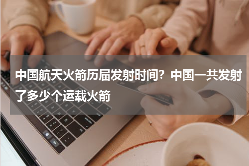 中国航天火箭历届发射时间？中国一共发射了多少个运载火箭