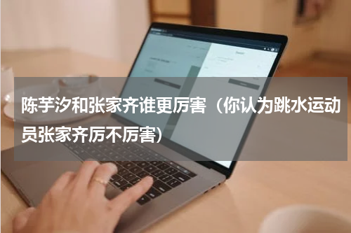 陈芋汐和张家齐谁更厉害（你认为跳水运动员张家齐厉不厉害）
