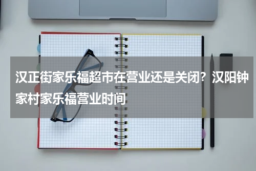 汉正街家乐福超市在营业还是关闭？汉阳钟家村家乐福营业时间