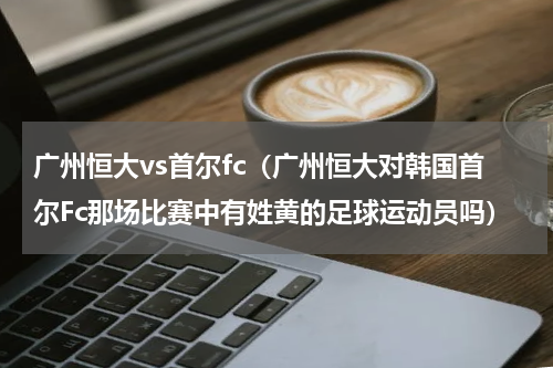 广州恒大vs首尔fc（广州恒大对韩国首尔Fc那场比赛中有姓黄的足球运动员吗）