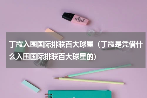 丁霞入围国际排联百大球星（丁霞是凭借什么入围国际排联百大球星的）
