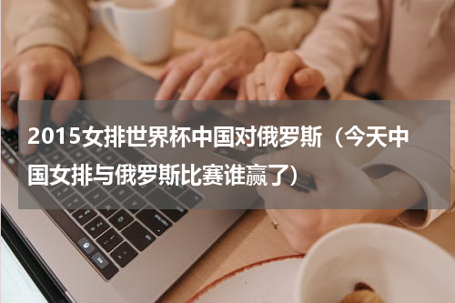 2015女排世界杯中国对俄罗斯（今天中国女排与俄罗斯比赛谁赢了）