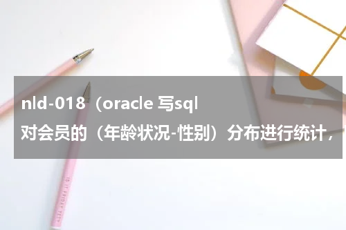 nld-018（oracle 写sql对会员的（年龄状况-性别）分布进行统计，以0-17 18-25 26-35 35以上，以性别分组实现以下效果）