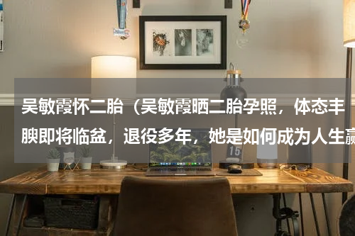 吴敏霞怀二胎（吴敏霞晒二胎孕照，体态丰腴即将临盆，退役多年，她是如何成为人生赢家的）