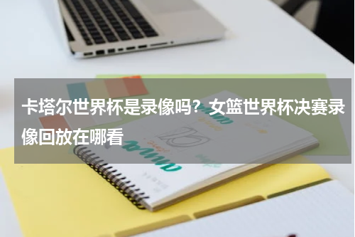 卡塔尔世界杯是录像吗？女篮世界杯决赛录像回放在哪看