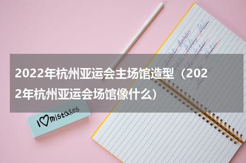 2022年杭州亚运会主场馆造型（2022年杭州亚运会场馆像什么）