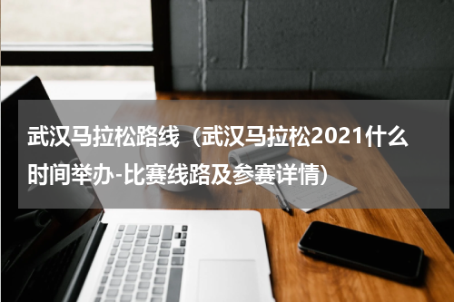 武汉马拉松路线（武汉马拉松2021什么时间举办-比赛线路及参赛详情）