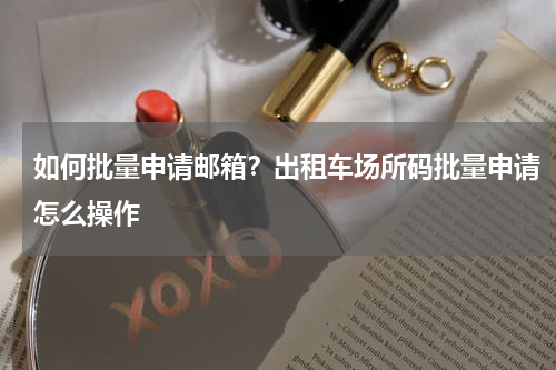 如何批量申请邮箱？出租车场所码批量申请怎么操作