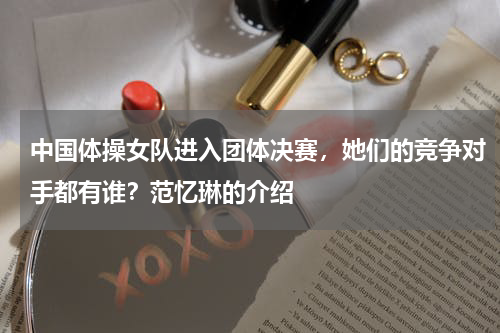 中国体操女队进入团体决赛，她们的竞争对手都有谁？范忆琳的介绍
