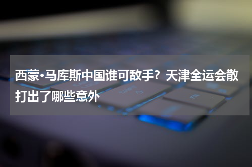 西蒙·马库斯中国谁可敌手？天津全运会散打出了哪些意外