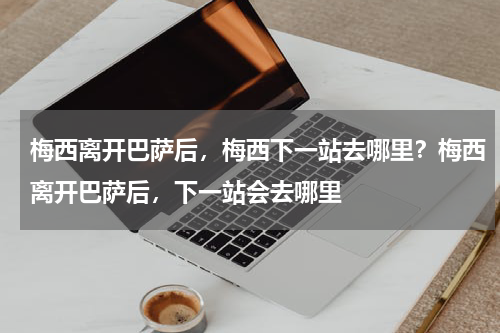 梅西离开巴萨后，梅西下一站去哪里？梅西离开巴萨后，下一站会去哪里