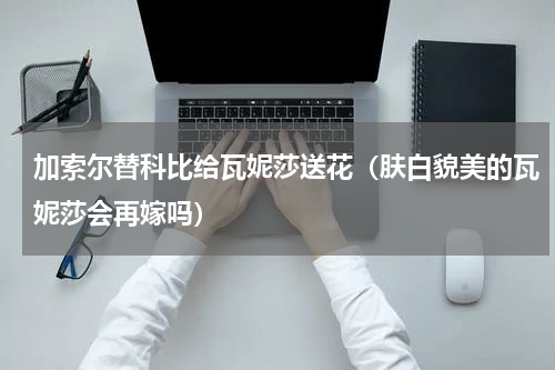加索尔替科比给瓦妮莎送花（肤白貌美的瓦妮莎会再嫁吗）