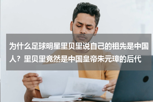 为什么足球明星里贝里说自己的祖先是中国人？里贝里竟然是中国皇帝朱元璋的后代