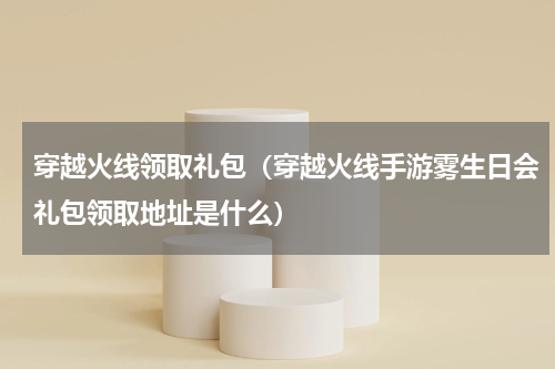 穿越火线领取礼包（穿越火线手游雾生日会礼包领取地址是什么）