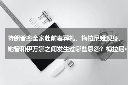 特朗普率全家赴前妻葬礼，梅拉尼娅现身，她曾和伊万娜之间发生过哪些恩怨？梅拉尼·罗兰将执导女版《碟中谍》，阿黛尔主演，你觉得角色选的怎么样