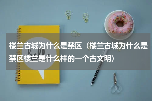 楼兰古城为什么是禁区（楼兰古城为什么是禁区楼兰是什么样的一个古文明）